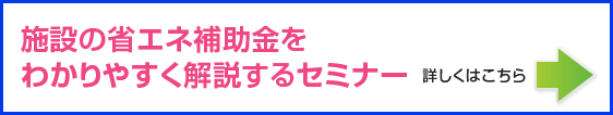 施設の省エネ補助金を わかりやすく解説するセミナー詳しくはこちら